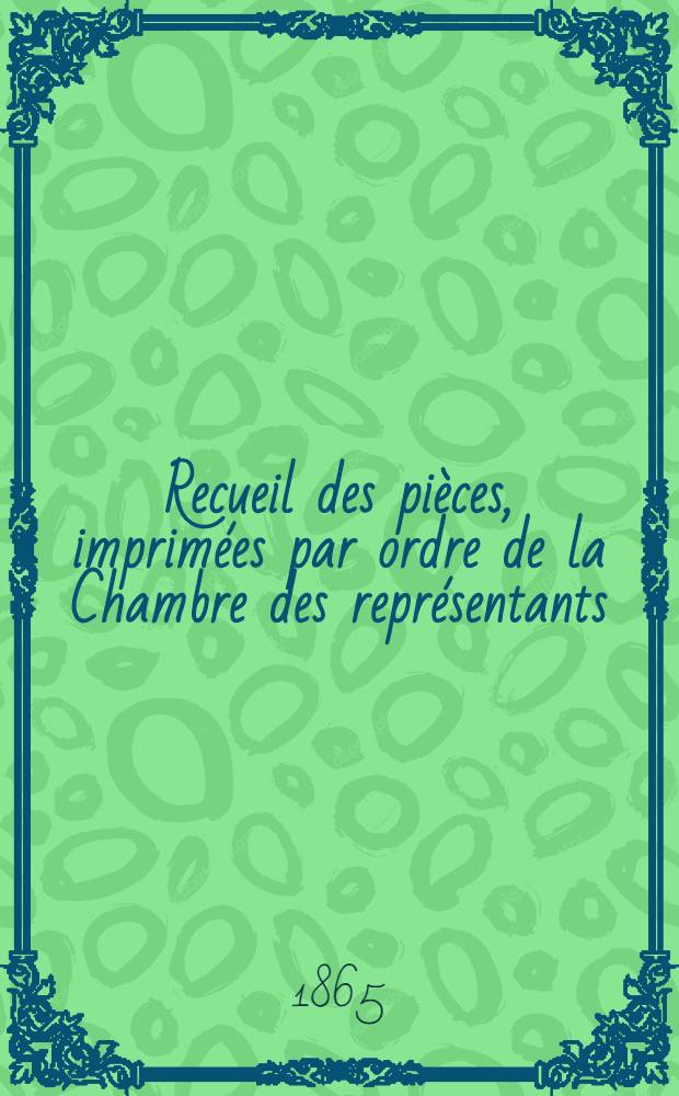 Recueil des pièces, imprimées par ordre de la Chambre des représentants : Session de 1864-1865 : T. 1, 3-4