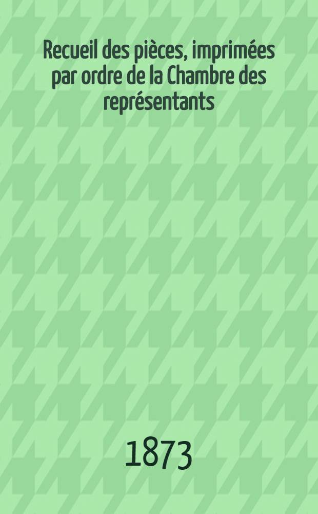 Recueil des pièces, imprimées par ordre de la Chambre des représentants : Session de 1872-1873 : T. 1-4