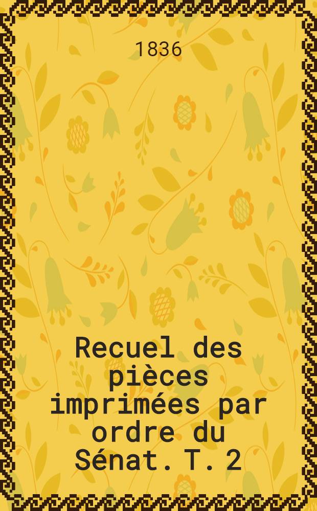 Recuel des pièces imprimées par ordre du Sénat. [T. 2] : Session de 1834-1835, 1835-1836, 1836-1837