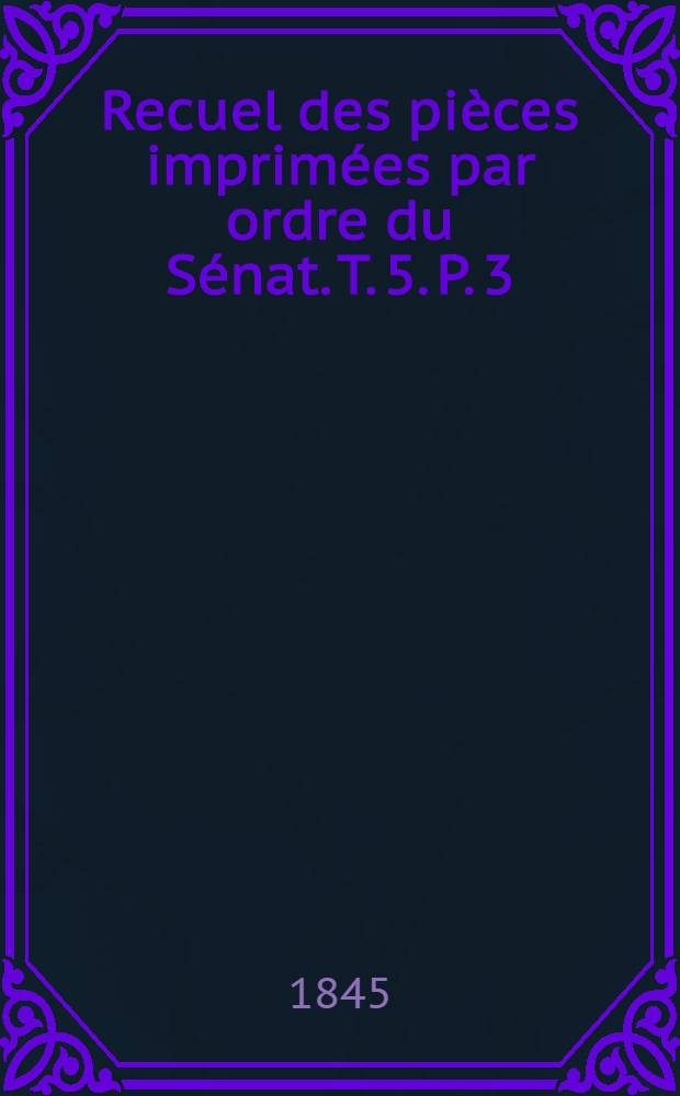 Recuel des pièces imprimées par ordre du Sénat. [T. 5. P. 3] : Sessions: [1844-1845, 1845-1846]