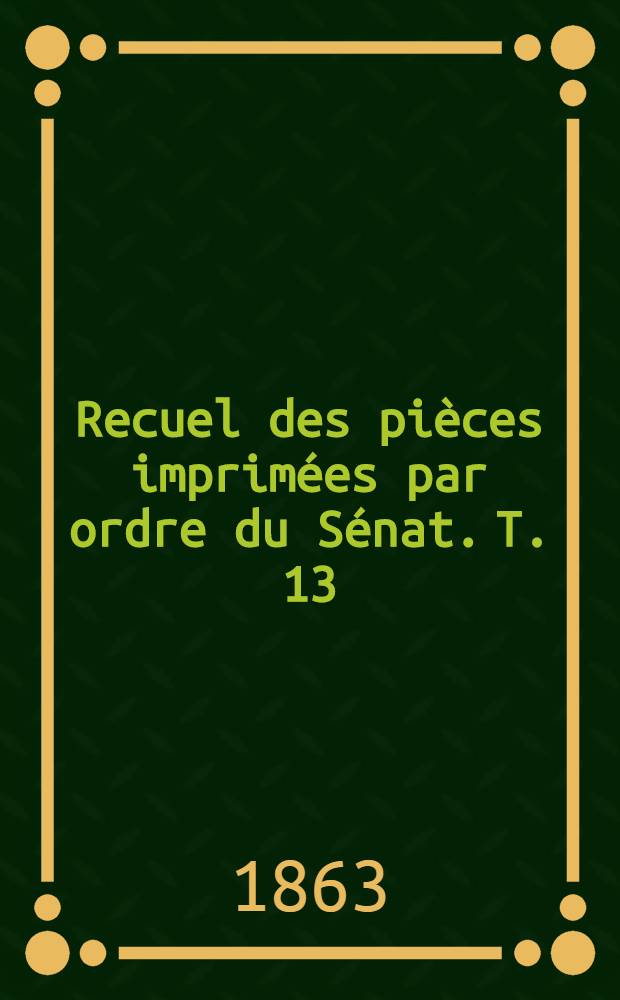 Recuel des pièces imprimées par ordre du Sénat. T. 13 : Sessions de: 1861-1862, 1862-1863