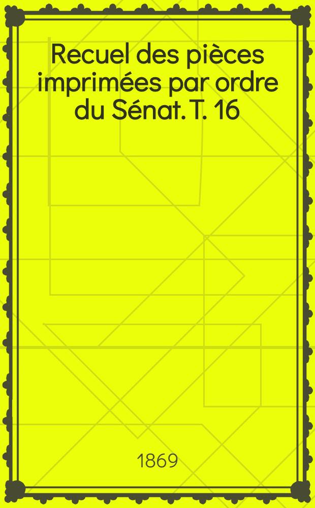 Recuel des pièces imprimées par ordre du Sénat. T. 16 : Sessions: extraordinaire de 1867, ordinaires de 1867-1868 et 1868-1869