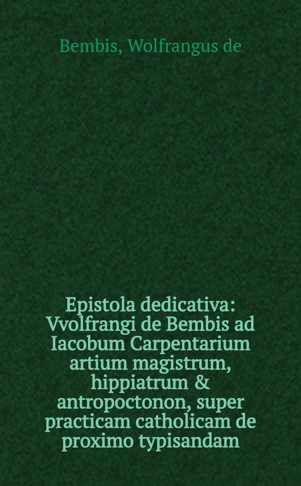 Epistola dedicativa : Vvolfrangi de Bembis ad Iacobum Carpentarium artium magistrum, hippiatrum & antropoctonon, super practicam catholicam de proximo typisandam, in qua preter syrupporum, apozematum & catapotiorum compositionem, nova & hactenus inaudita, eaque triplex hellebori propinandi methodus continetur
