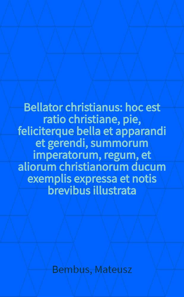 Bellator christianus : hoc est ratio christiane, pie, feliciterque bella et apparandi et gerendi, summorum imperatorum, regum, et aliorum christianorum ducum exemplis expressa et notis brevibus illustrata
