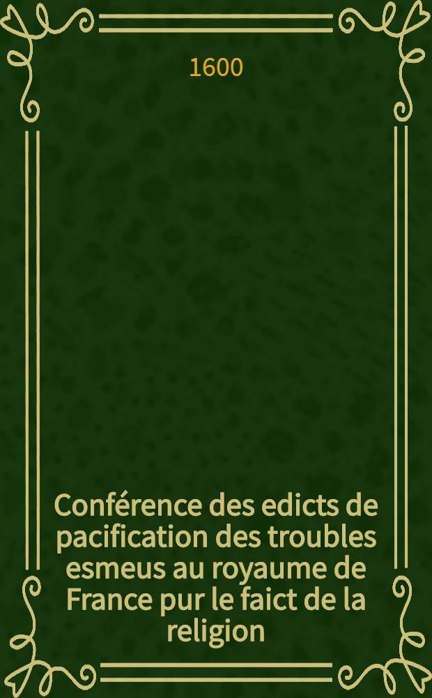 Conférence des edicts de pacification des troubles esmeus au royaume de France pur le faict de la religion; & traittez ou reglemens faicts par les rois Charles IX & Henri III ... : Avec l'explication du contenu en chascun article par l'histoire ecclésiastique & profane, droicts civil & canonique, ordonnances & coustumes de ce Royaume