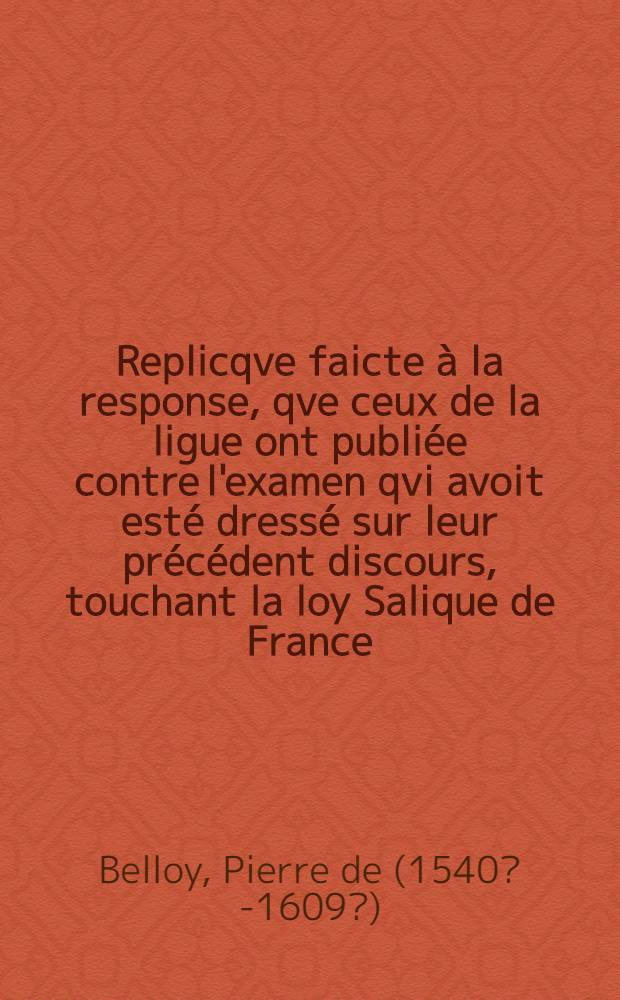 Replicqve faicte à la response, qve ceux de la ligue ont publiée contre l'examen qvi avoit esté dressé sur leur précédent discours, touchant la loy Salique de France