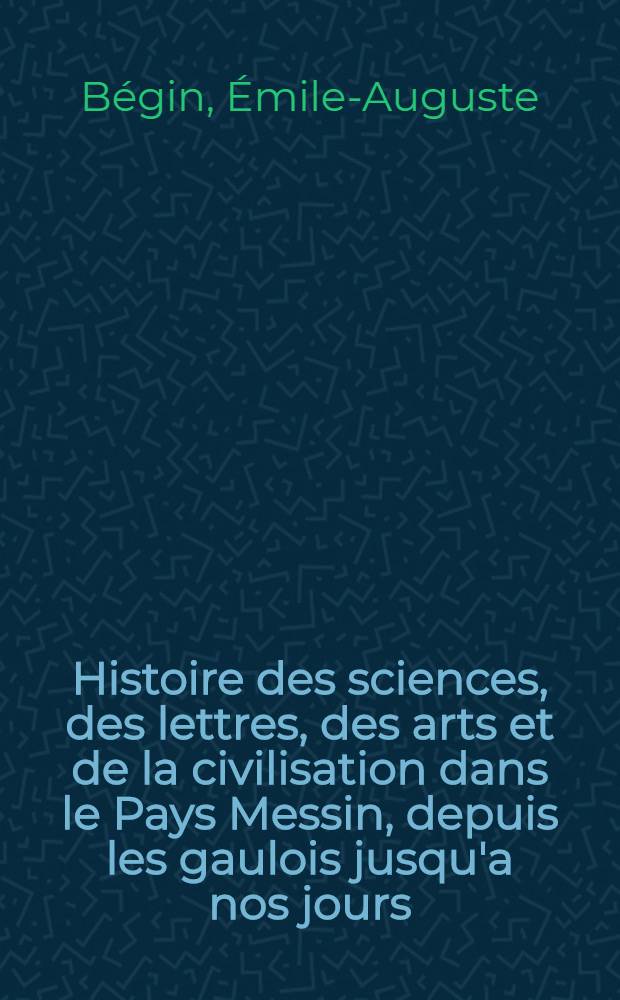 Histoire des sciences, des lettres, des arts et de la civilisation dans le Pays Messin, depuis les gaulois jusqu'a nos jours