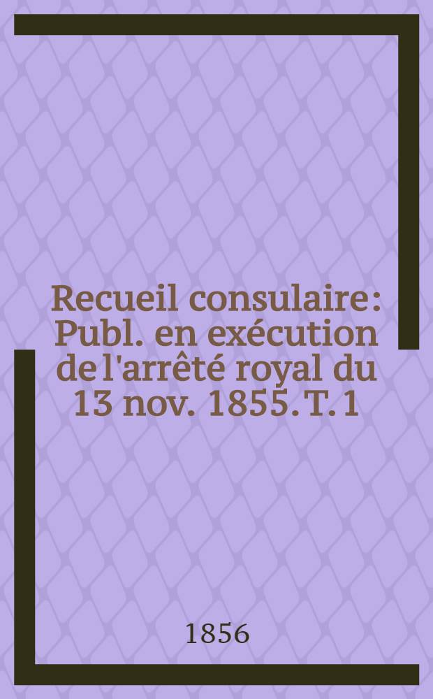 Recueil consulaire : Publ. en exécution de l'arrêté royal du 13 nov. 1855. T. 1 : Années 1839-1855