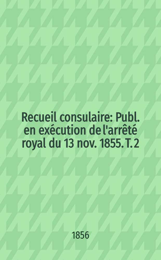 Recueil consulaire : Publ. en exécution de l'arrêté royal du 13 nov. 1855. T. 2 : Année 1856