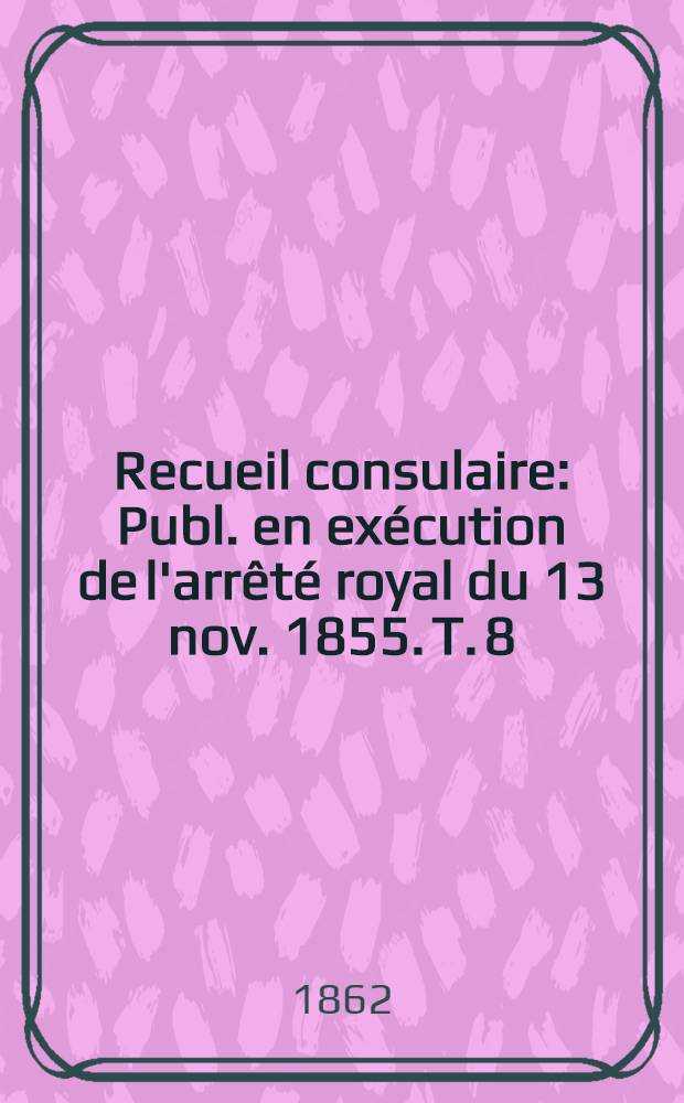 Recueil consulaire : Publ. en exécution de l'arrêté royal du 13 nov. 1855. T. 8 : Année 1862