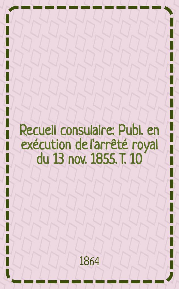 Recueil consulaire : Publ. en exécution de l'arrêté royal du 13 nov. 1855. T. 10 : Année 1864