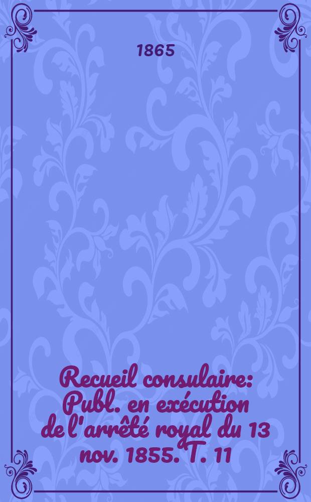 Recueil consulaire : Publ. en ex&eacute;cution de l'arr&ecirc;t&eacute; royal du 13 nov. 1855. T. 11 : Ann&eacute;e 1865