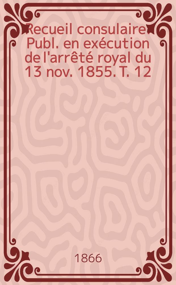 Recueil consulaire : Publ. en exécution de l'arrêté royal du 13 nov. 1855. T. 12 : Année 1866