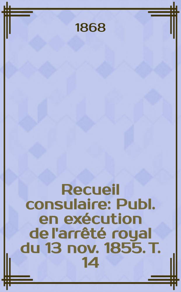 Recueil consulaire : Publ. en ex&eacute;cution de l'arr&ecirc;t&eacute; royal du 13 nov. 1855. T. 14 : Ann&eacute;e 1868