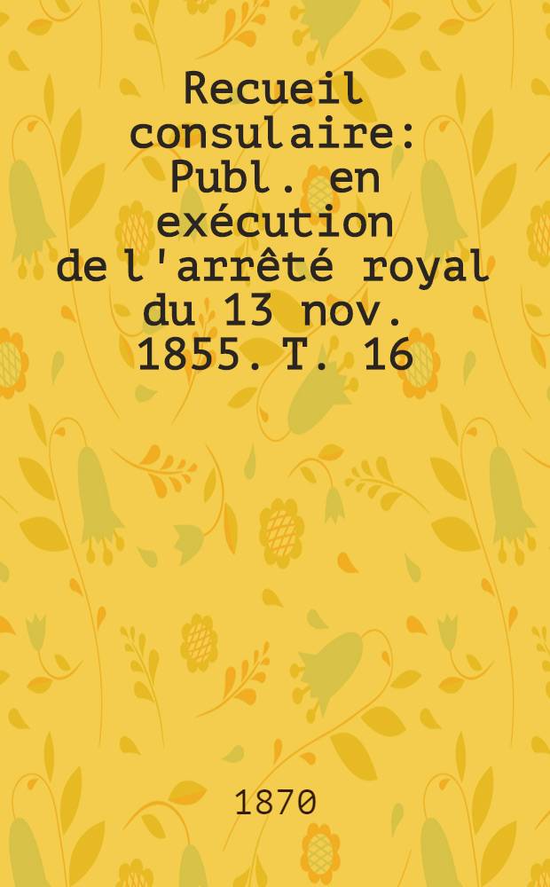 Recueil consulaire : Publ. en exécution de l'arrêté royal du 13 nov. 1855. T. 16 : Année 1870