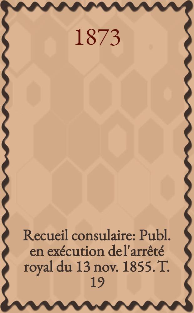 Recueil consulaire : Publ. en exécution de l'arrêté royal du 13 nov. 1855. T. 19 : Année 1872-1873