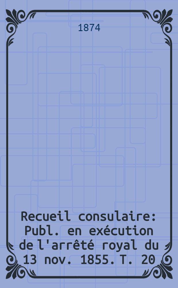 Recueil consulaire : Publ. en exécution de l'arrêté royal du 13 nov. 1855. T. 20 : Année 1874