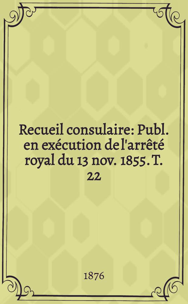 Recueil consulaire : Publ. en ex&eacute;cution de l'arr&ecirc;t&eacute; royal du 13 nov. 1855. T. 22 : Ann&eacute;e 1876