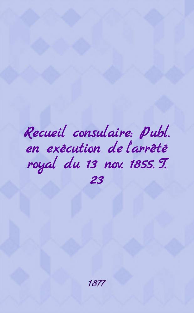 Recueil consulaire : Publ. en exécution de l'arrêté royal du 13 nov. 1855. T. 23 : Année 1877
