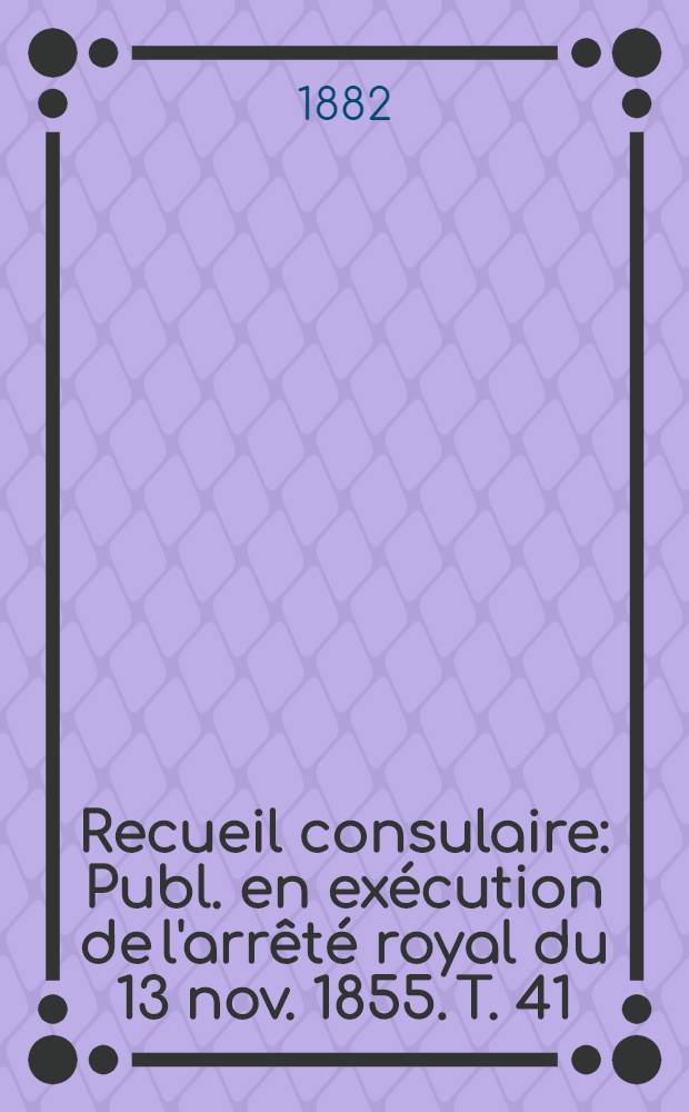 Recueil consulaire : Publ. en exécution de l'arrêté royal du 13 nov. 1855. T. 41 : [Année] 1882