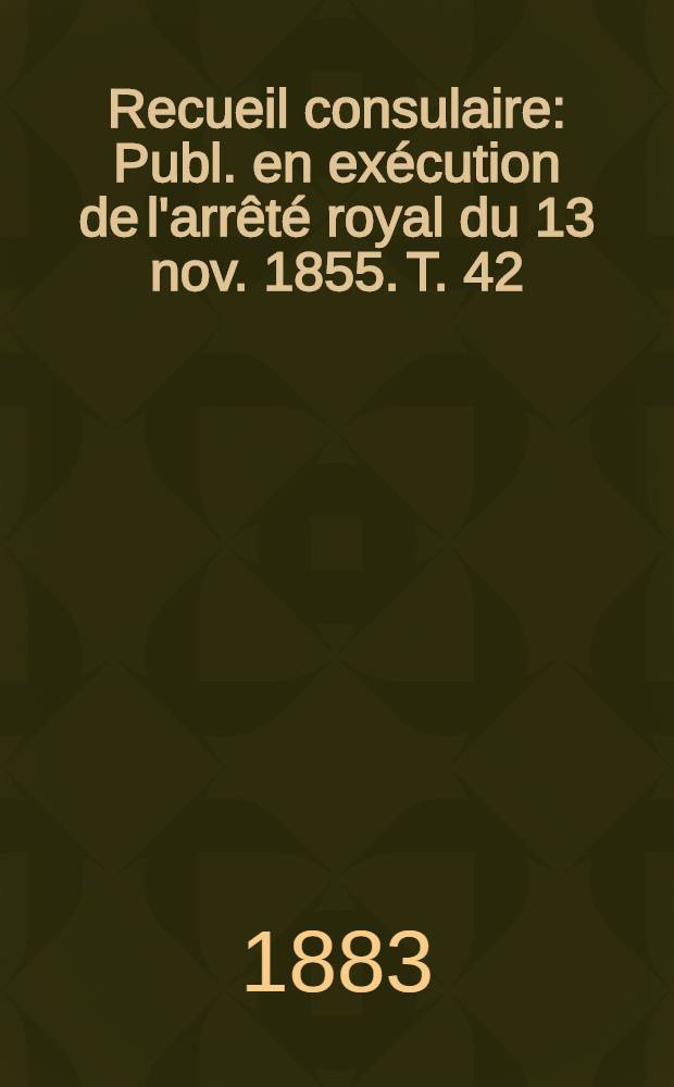 Recueil consulaire : Publ. en exécution de l'arrêté royal du 13 nov. 1855. T. 42 : [Année] 1883