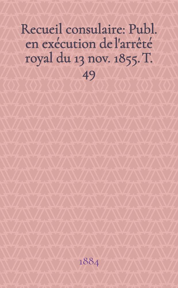 Recueil consulaire : Publ. en ex&eacute;cution de l'arr&ecirc;t&eacute; royal du 13 nov. 1855. T. 49 : [Ann&eacute;e] 1884