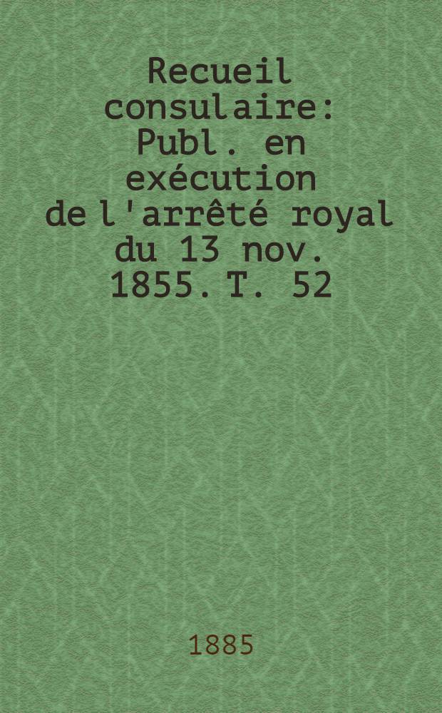 Recueil consulaire : Publ. en exécution de l'arrêté royal du 13 nov. 1855. T. 52 : [Année] 1885