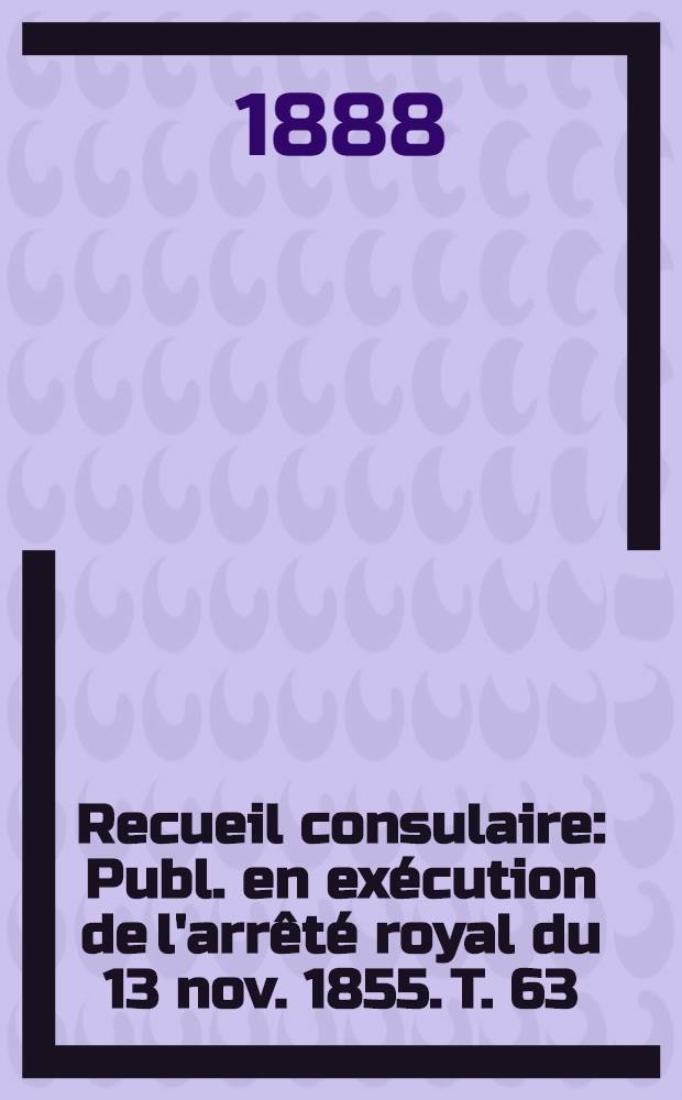Recueil consulaire : Publ. en exécution de l'arrêté royal du 13 nov. 1855. T. 63 : [Année] 1888