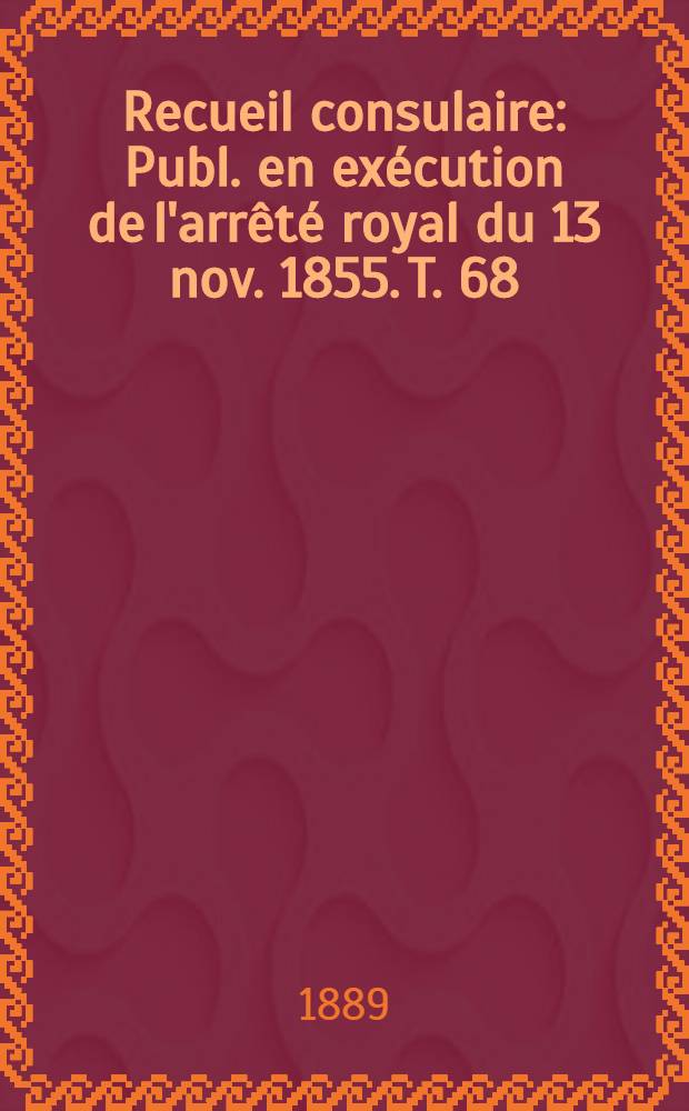 Recueil consulaire : Publ. en exécution de l'arrêté royal du 13 nov. 1855. T. 68 : [Année] 1889