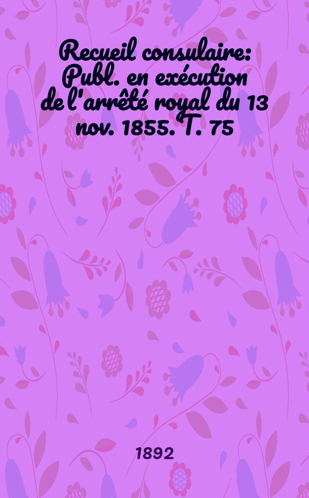 Recueil consulaire : Publ. en ex&eacute;cution de l'arr&ecirc;t&eacute; royal du 13 nov. 1855. T. 75 : [Ann&eacute;e] 1892