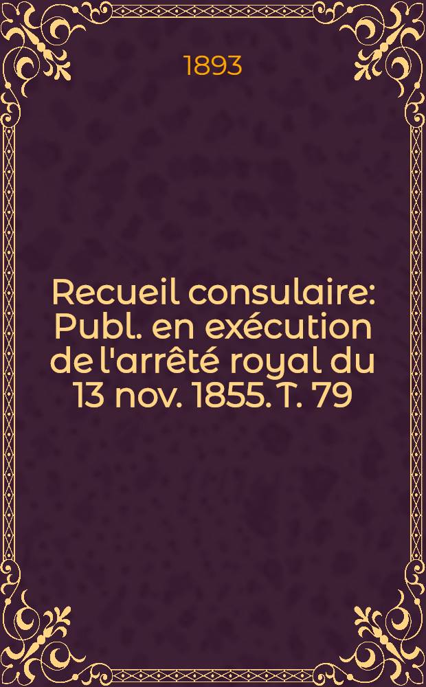 Recueil consulaire : Publ. en ex&eacute;cution de l'arr&ecirc;t&eacute; royal du 13 nov. 1855. T. 79 : [Ann&eacute;e] 1893