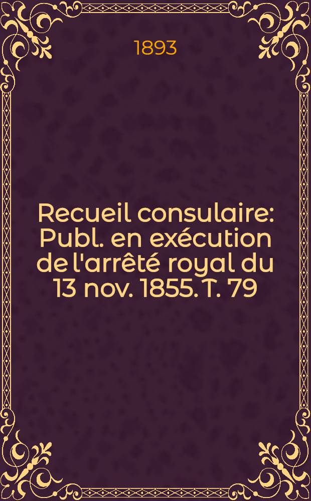 Recueil consulaire : Publ. en exécution de l'arrêté royal du 13 nov. 1855. T. 79 : [Année] 1893