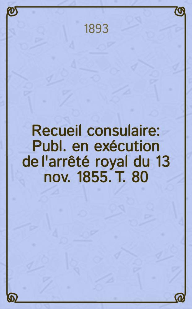 Recueil consulaire : Publ. en ex&eacute;cution de l'arr&ecirc;t&eacute; royal du 13 nov. 1855. T. 80 : [Ann&eacute;e] 1893
