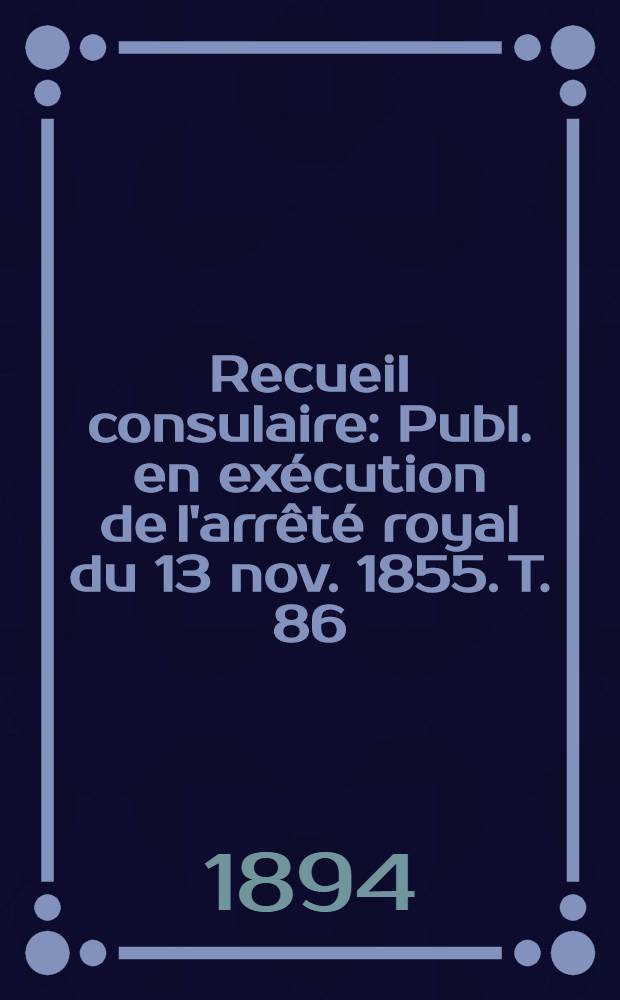 Recueil consulaire : Publ. en exécution de l'arrêté royal du 13 nov. 1855. T. 86 : [Année] 1894