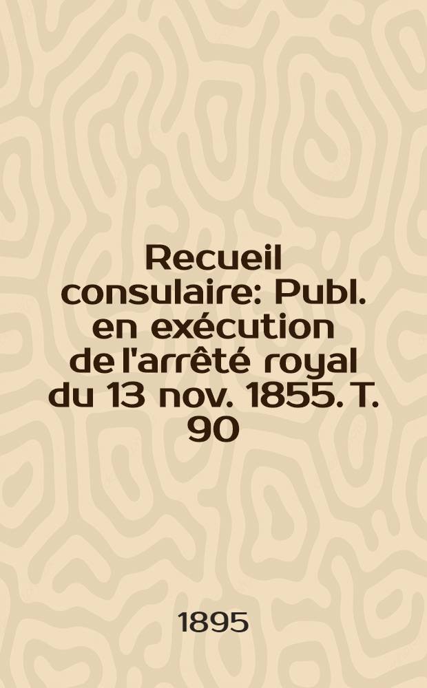 Recueil consulaire : Publ. en ex&eacute;cution de l'arr&ecirc;t&eacute; royal du 13 nov. 1855. T. 90 : [Ann&eacute;e] 1895
