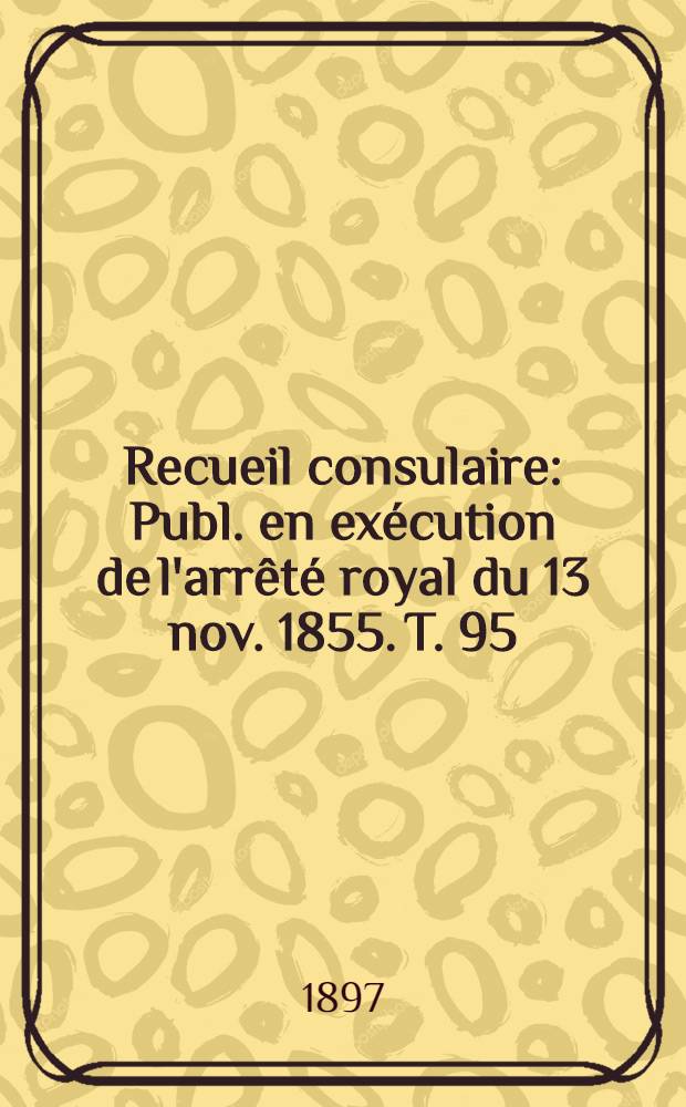 Recueil consulaire : Publ. en exécution de l'arrêté royal du 13 nov. 1855. T. 95 : [Année] 1897