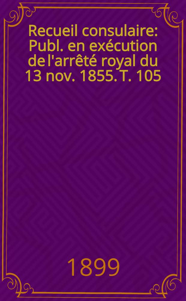 Recueil consulaire : Publ. en exécution de l'arrêté royal du 13 nov. 1855. T. 105 : [Année] 1899