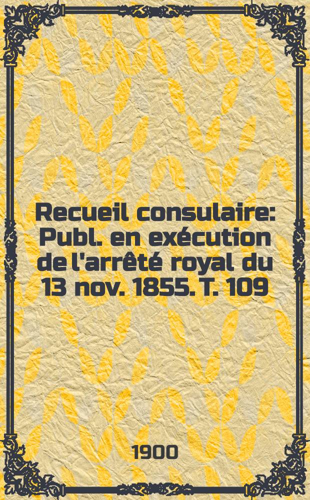 Recueil consulaire : Publ. en exécution de l'arrêté royal du 13 nov. 1855. T. 109 : [Année] 1900
