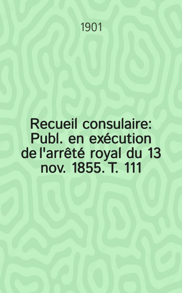 Recueil consulaire : Publ. en ex&eacute;cution de l'arr&ecirc;t&eacute; royal du 13 nov. 1855. T. 111 : [Ann&eacute;e] 1901