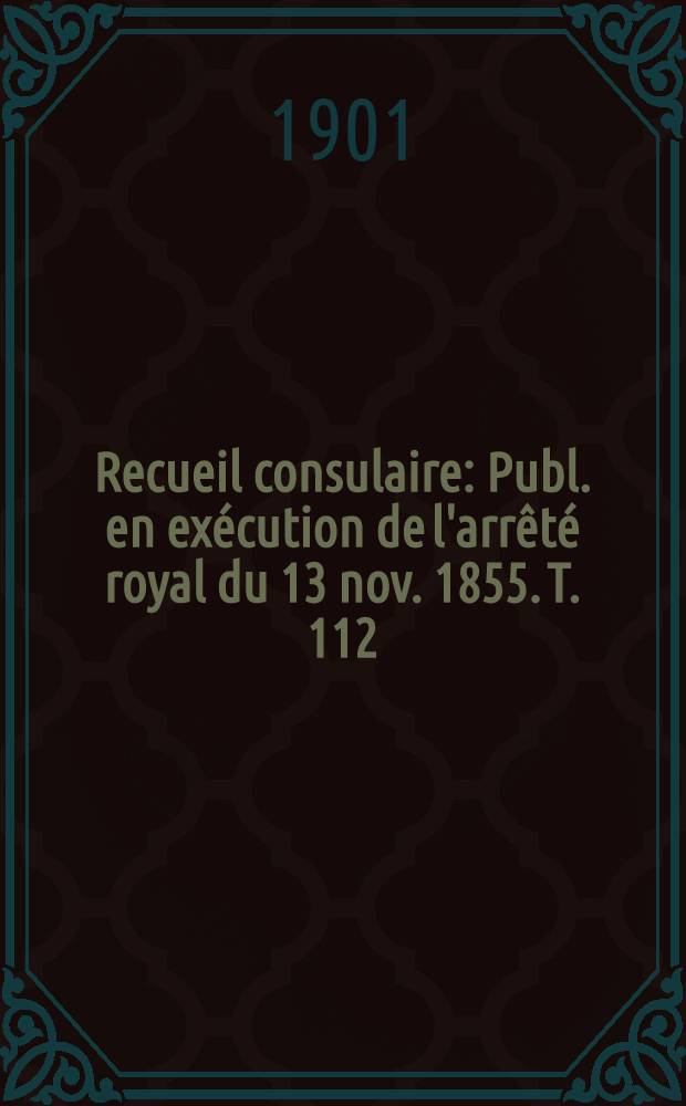 Recueil consulaire : Publ. en ex&eacute;cution de l'arr&ecirc;t&eacute; royal du 13 nov. 1855. T. 112 : [Ann&eacute;e] 1901