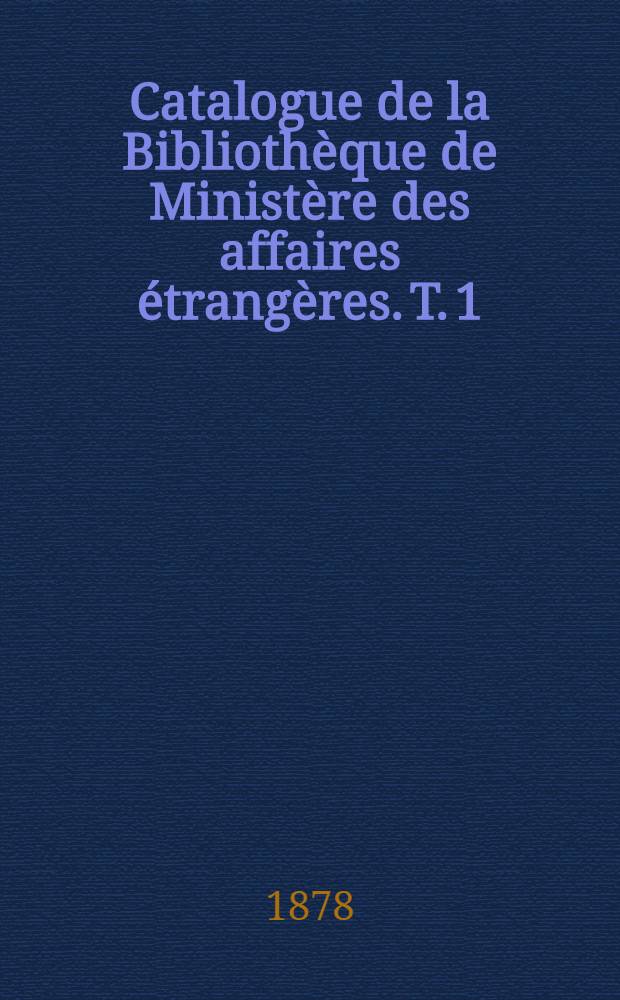 Catalogue de la Bibliothèque de Ministère des affaires étrangères. [T. 1] : Arrêté au 31 Déc. 1877