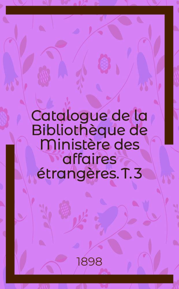 Catalogue de la Biblioth&egrave;que de Minist&egrave;re des affaires &eacute;trang&egrave;res. T. 3 : 1889-1898