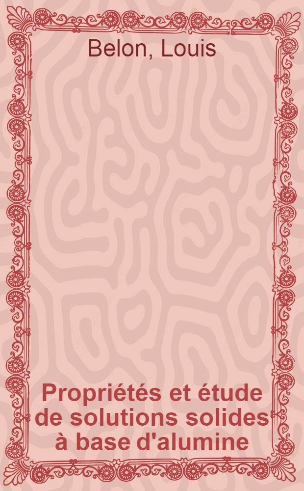 Propriétés et étude de solutions solides à base d'alumine: 1-re thèse; Propositions données par la Faculté: 2-e thèse: Thèses présentées à la Faculté des sciences de l'Univ. de Strasbourg ... / par Louis Belon ..