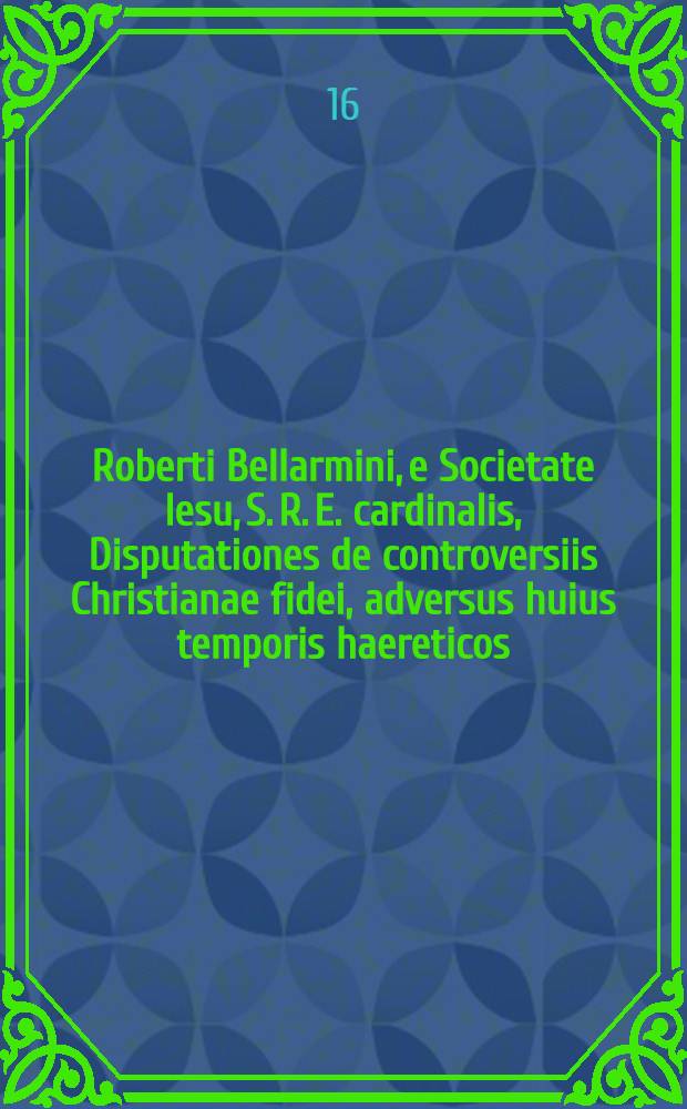 [Roberti Bellarmini, e Societate Iesu, S. R. E. cardinalis, Disputationes de controversiis Christianae fidei, adversus huius temporis haereticos]