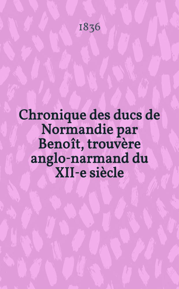 Chronique des ducs de Normandie par Benoît, trouvère anglo-narmand du XII-e siècle : Publ. ... d'apprès un ms. du Musée britannique par Francisque Michel : T. 1-3