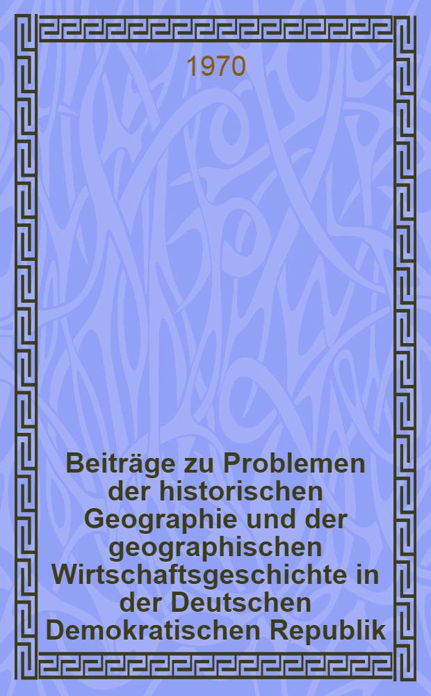 Beiträge zu Problemen der historischen Geographie und der geographischen Wirtschaftsgeschichte in der Deutschen Demokratischen Republik