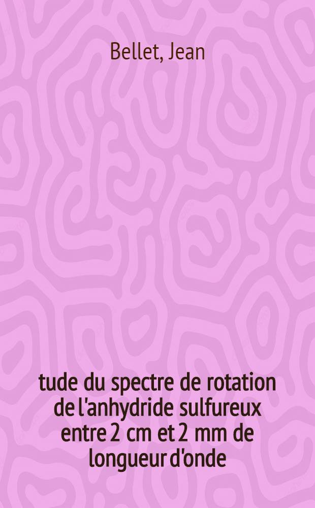 Étude du spectre de rotation de l'anhydride sulfureux entre 2 cm et 2 mm de longueur d'onde: 1-re thèse; Propositions données par la Faculté: 2-e thèse: Thèses présentées à la Faculté des sciences de l'Univ. de Lille ... / par Jean Bellet