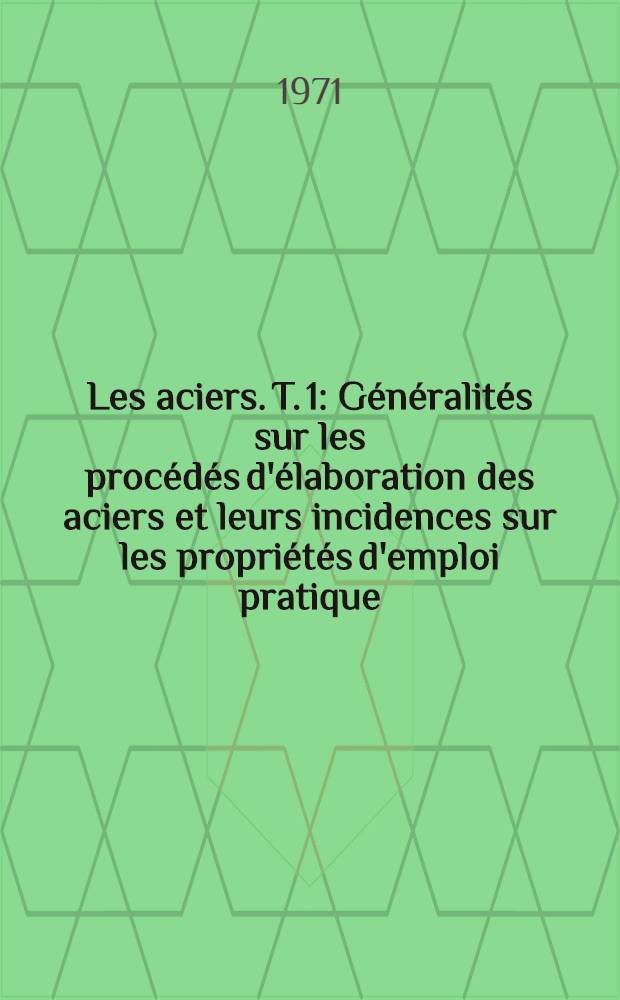 Les aciers. T. 1 : Généralités sur les procédés d'élaboration des aciers et leurs incidences sur les propriétés d'emploi pratique