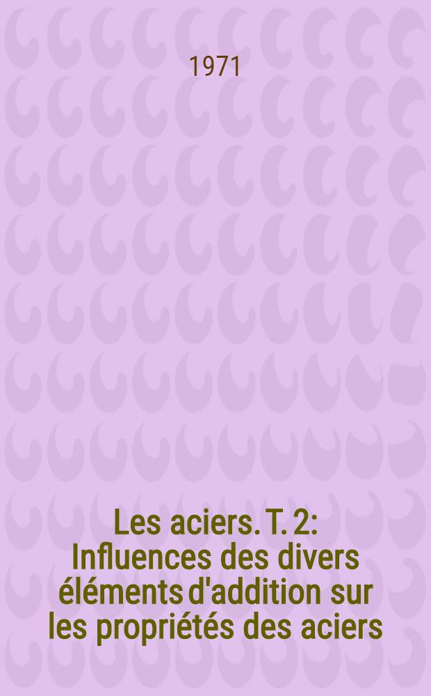 Les aciers. T. 2 : Influences des divers éléments d'addition sur les propriétés des aciers