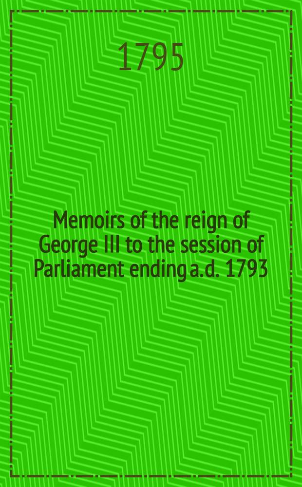 Memoirs of the reign of George III to the session of Parliament ending a. d. 1793 : Vol. 1-2